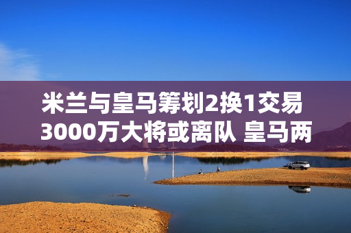 米兰与皇马筹划2换1交易 3000万大将或离队 皇马两名球星前来投资