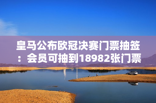 皇马公布欧冠决赛门票抽签：会员可抽到18982张门票 累计申请62708份