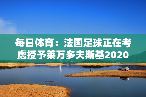 每日体育：法国足球正在考虑授予莱万多夫斯基2020 年金球奖作为替代者