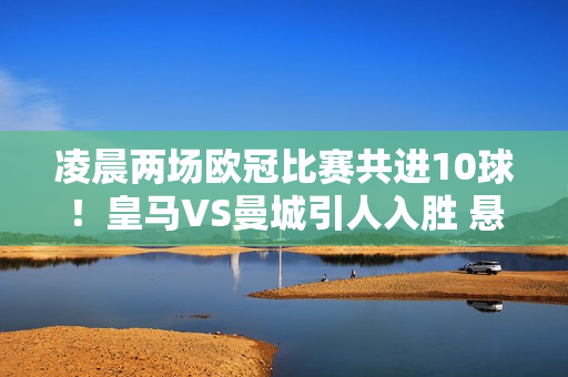 凌晨两场欧冠比赛共进10球！皇马VS曼城引人入胜 悬念仍在延续