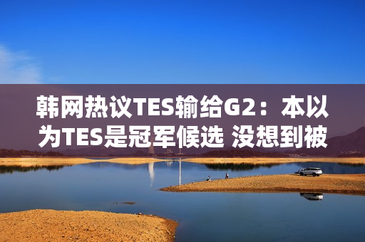 韩网热议TES输给G2：本以为TES是冠军候选 没想到被G2这样欺负