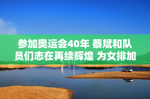 参加奥运会40年 蔡斌和队员们志在再续辉煌 为女排加油！