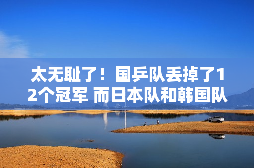 太无耻了！国乒队丢掉了12个冠军 而日本队和韩国队则获得了7个冠军 刘国梁应该反思一下