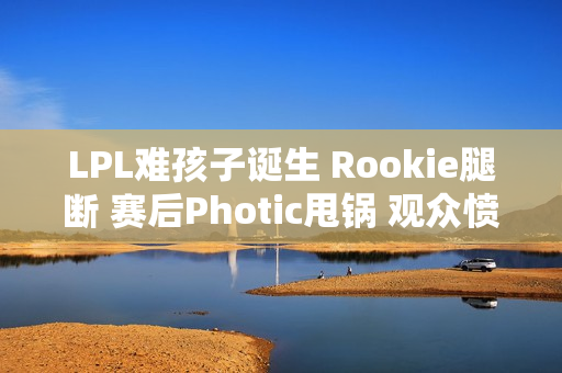 LPL难孩子诞生 Rookie腿断 赛后Photic甩锅 观众愤怒