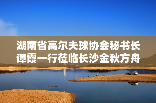 湖南省高尔夫球协会秘书长谭霞一行莅临长沙金秋方舟高级中学考察调研