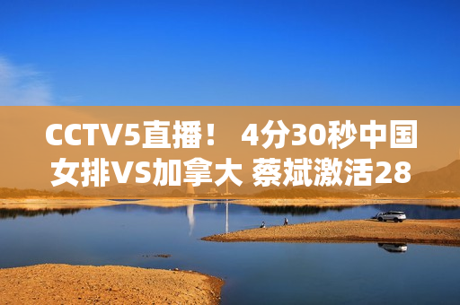 CCTV5直播！ 4分30秒中国女排VS加拿大 蔡斌激活28岁特种兵力争3连胜