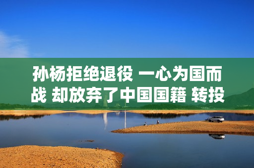 孙杨拒绝退役 一心为国而战 却放弃了中国国籍 转投澳大利亚成为对手