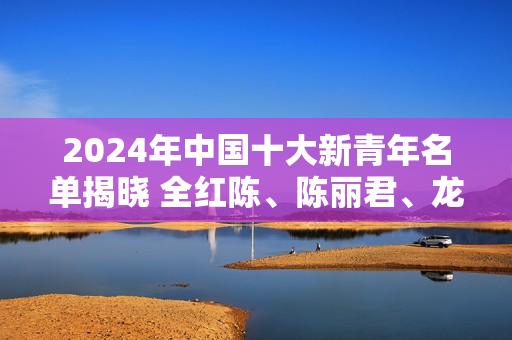 2024年中国十大新青年名单揭晓 全红陈、陈丽君、龙游、林李子奇、马凡书等人入选