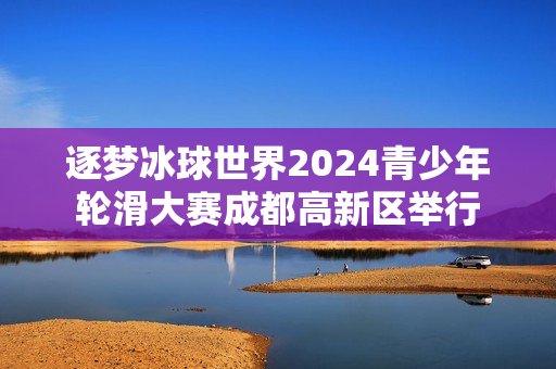 逐梦冰球世界2024青少年轮滑大赛成都高新区举行