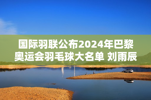 国际羽联公布2024年巴黎奥运会羽毛球大名单 刘雨辰、欧宣一等强势参赛！