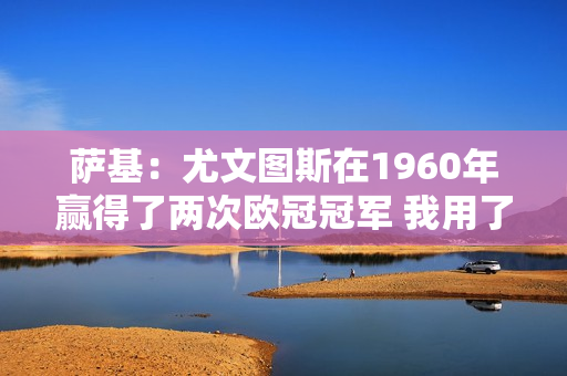 萨基：尤文图斯在1960年赢得了两次欧冠冠军 我用了三年时间做到了；无知的人不会明白其中的区别