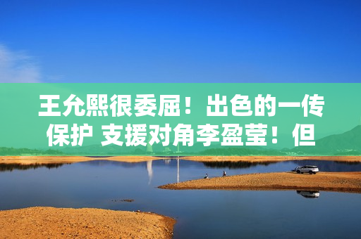 王允熙很委屈！出色的一传保护 支援对角李盈莹！但他却总是被人误解