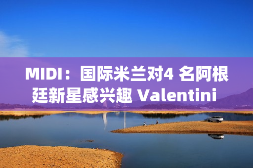 MIDI：国际米兰对4 名阿根廷新星感兴趣 Valentini di Cesaregia Izenon