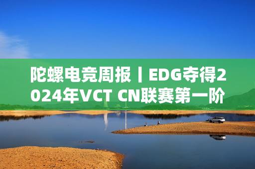 陀螺电竞周报丨EDG夺得2024年VCT CN联赛第一阶段冠军；王者荣耀IP新游戏冷启动