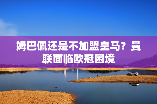 姆巴佩还是不加盟皇马？曼联面临欧冠困境