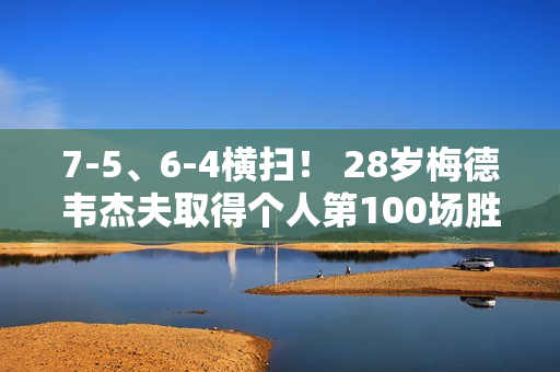 7-5、6-4横扫！ 28岁梅德韦杰夫取得个人第100场胜利 他能阻止德约科维奇夺冠吗？