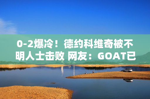 0-2爆冷！德约科维奇被不明人士击败 网友：GOAT已经退位