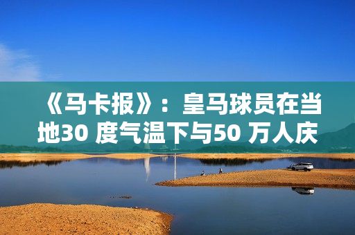 《马卡报》：皇马球员在当地30 度气温下与50 万人庆祝夺冠