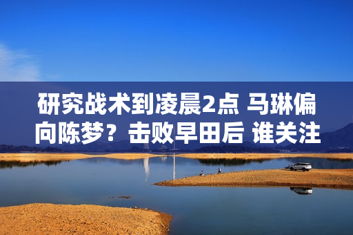 研究战术到凌晨2点 马琳偏向陈梦？击败早田后 谁关注陈梦的言论？