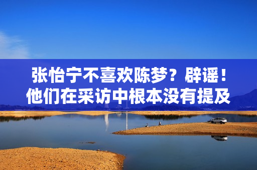 张怡宁不喜欢陈梦？辟谣！他们在采访中根本没有提及这件事 这纯粹是粉丝喜欢的事情