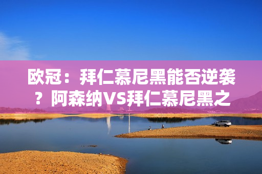 欧冠：拜仁慕尼黑能否逆袭？阿森纳VS拜仁慕尼黑之战