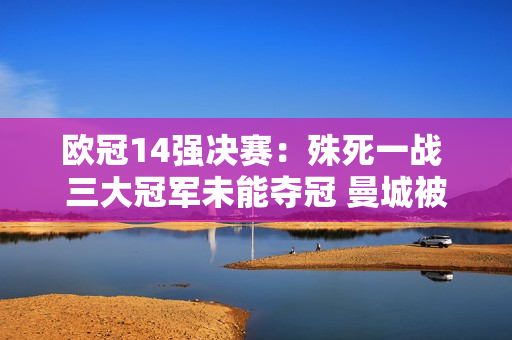 欧冠14强决赛：殊死一战 三大冠军未能夺冠 曼城被终结