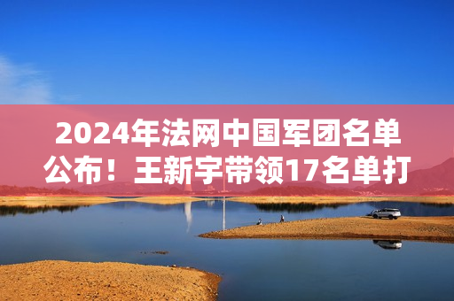 2024年法网中国军团名单公布！王新宇带领17名单打选手备战冠军