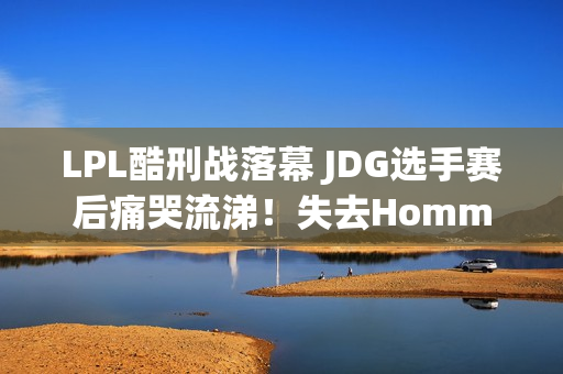 LPL酷刑战落幕 JDG选手赛后痛哭流涕！失去Homme后 球员压力巨大