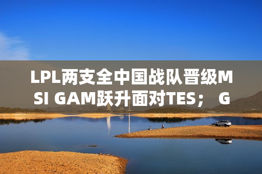 LPL两支全中国战队晋级MSI GAM跃升面对TES； G2、GEN再次夺冠