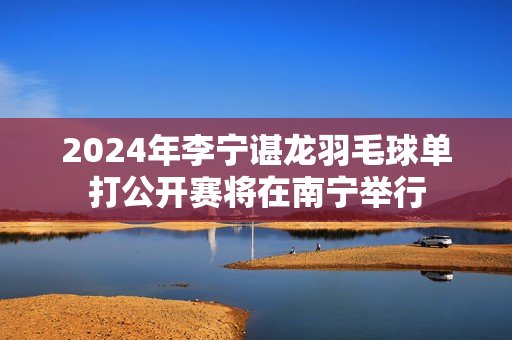 2024年李宁谌龙羽毛球单打公开赛将在南宁举行