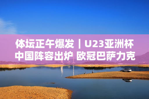 体坛正午爆发｜U23亚洲杯中国阵容出炉 欧冠巴萨力克巴黎