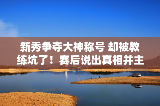 新秀争夺大神称号 却被教练坑了！赛后说出真相并主动承认错误