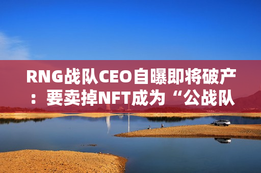 RNG战队CEO自曝即将破产：要卖掉NFT成为“公战队”