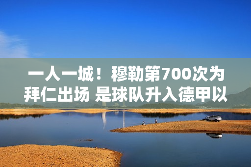 一人一城！穆勒第700次为拜仁出场 是球队升入德甲以来的第一位球员