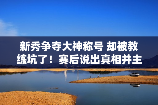 新秀争夺大神称号 却被教练坑了！赛后说出真相并主动承认错误