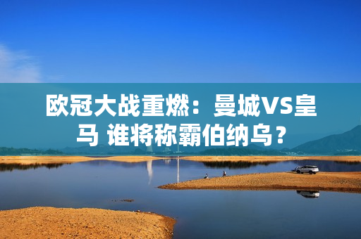 欧冠大战重燃：曼城VS皇马 谁将称霸伯纳乌？