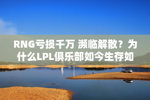 RNG亏损千万 濒临解散？为什么LPL俱乐部如今生存如此困难？