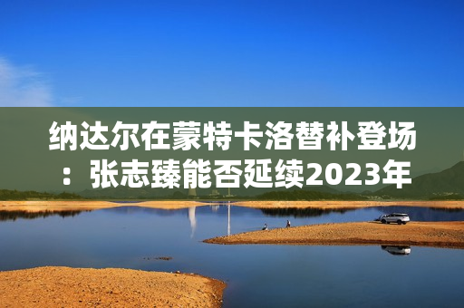 纳达尔在蒙特卡洛替补登场：张志臻能否延续2023年“红土传奇”？