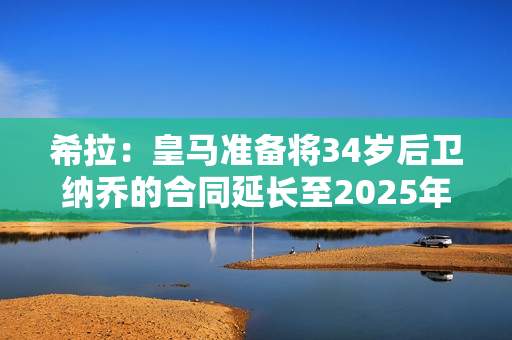 希拉：皇马准备将34岁后卫纳乔的合同延长至2025年