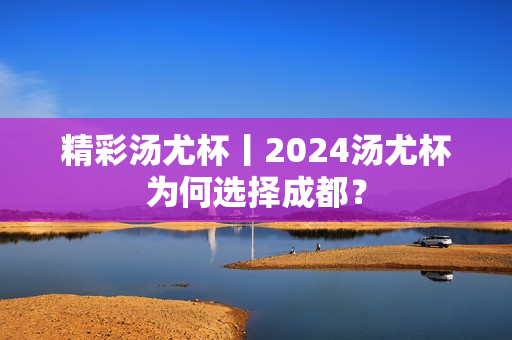 精彩汤尤杯丨2024汤尤杯为何选择成都？