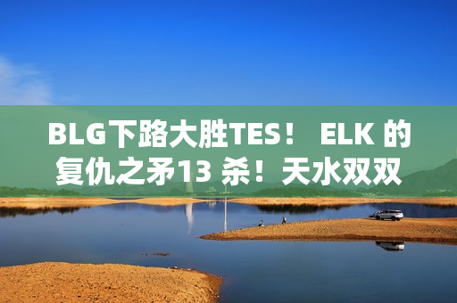 BLG下路大胜TES！ ELK 的复仇之矛13 杀！天水双双0