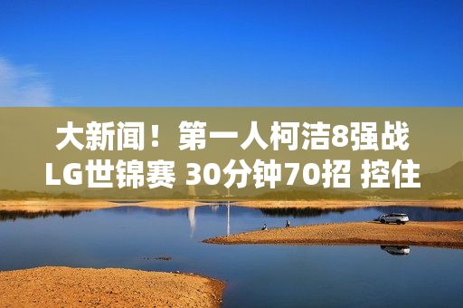 大新闻！第一人柯洁8强战LG世锦赛 30分钟70招 控住党一飞！