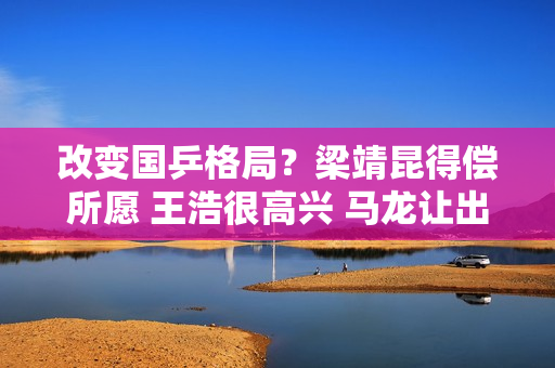 改变国乒格局？梁靖昆得偿所愿 王浩很高兴 马龙让出王位得到认可