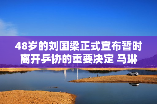 48岁的刘国梁正式宣布暂时离开乒协的重要决定 马琳幸福 孙颖莎陈梦幸福