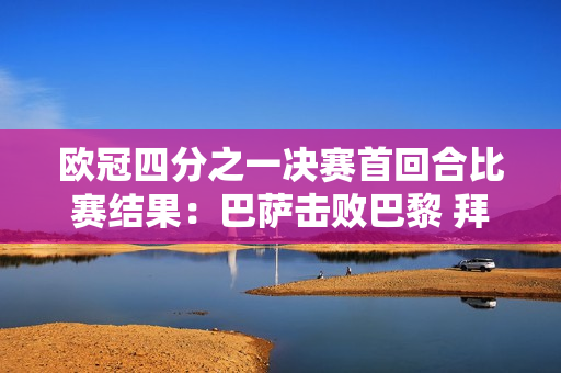 欧冠四分之一决赛首回合比赛结果：巴萨击败巴黎 拜仁并列领先