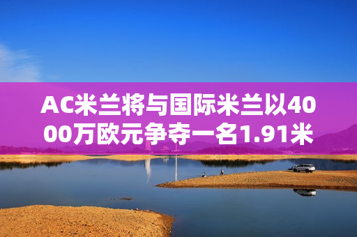 AC米兰将与国际米兰以4000万欧元争夺一名1.91米的中后卫 马竞的0元中卫也是国际米兰的目标