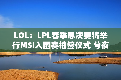 LOL：LPL春季总决赛将举行MSI入围赛抽签仪式 兮夜将担任抽签嘉宾