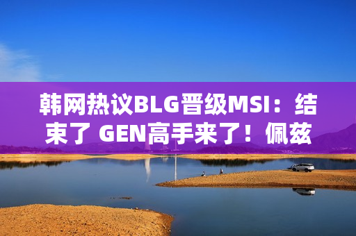 韩网热议BLG晋级MSI：结束了 GEN高手来了！佩兹出来了