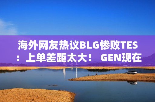 海外网友热议BLG惨败TES：上单差距太大！ GEN现在已经满头大汗了