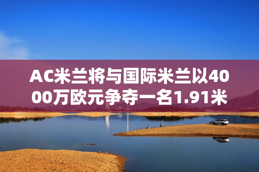 AC米兰将与国际米兰以4000万欧元争夺一名1.91米的中后卫 马竞的0元中卫也是国际米兰的目标